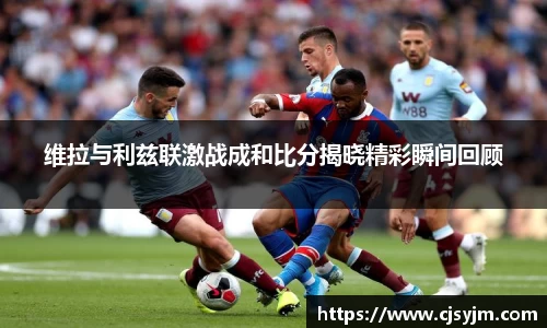 维拉与利兹联激战成和比分揭晓精彩瞬间回顾